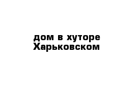 дом в хуторе Харьковском